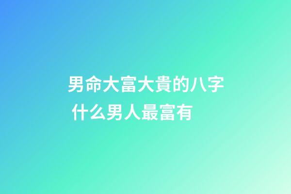 男命大富大貴的八字 什么男人最富有